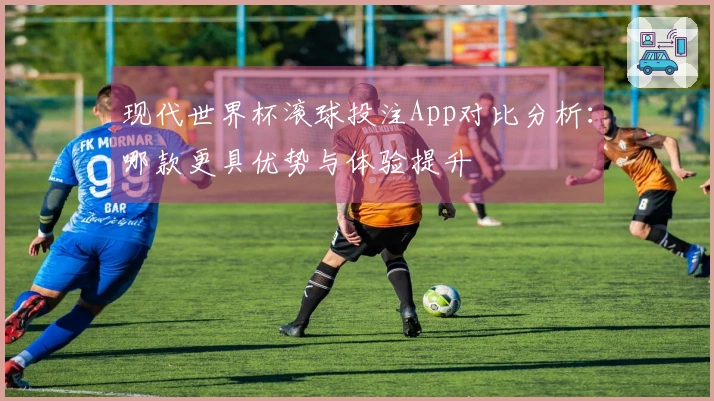 现代世界杯滚球投注App对比分析：哪款更具优势与体验提升